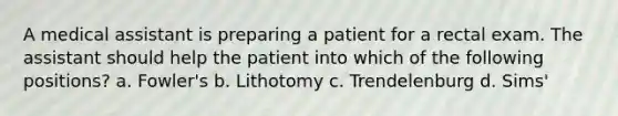 A medical assistant is preparing a patient for a rectal exam. The assistant should help the patient into which of the following positions? a. Fowler's b. Lithotomy c. Trendelenburg d. Sims'