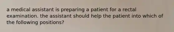 a medical assistant is preparing a patient for a rectal examination. the assistant should help the patient into which of the following positions?