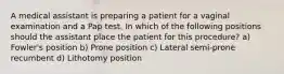 A medical assistant is preparing a patient for a vaginal examination and a Pap test. In which of the following positions should the assistant place the patient for this procedure? a) Fowler's position b) Prone position c) Lateral semi-prone recumbent d) Lithotomy position