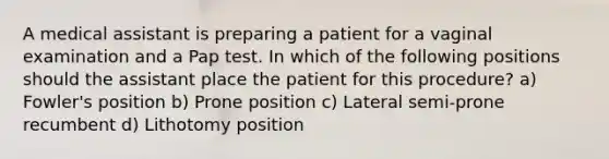 A medical assistant is preparing a patient for a vaginal examination and a Pap test. In which of the following positions should the assistant place the patient for this procedure? a) Fowler's position b) Prone position c) Lateral semi-prone recumbent d) Lithotomy position