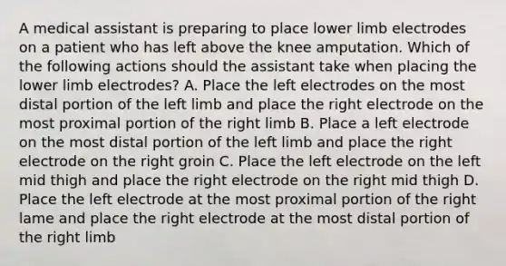 A medical assistant is preparing to place lower limb electrodes on a patient who has left above the knee amputation. Which of the following actions should the assistant take when placing the lower limb electrodes? A. Place the left electrodes on the most distal portion of the left limb and place the right electrode on the most proximal portion of the right limb B. Place a left electrode on the most distal portion of the left limb and place the right electrode on the right groin C. Place the left electrode on the left mid thigh and place the right electrode on the right mid thigh D. Place the left electrode at the most proximal portion of the right lame and place the right electrode at the most distal portion of the right limb