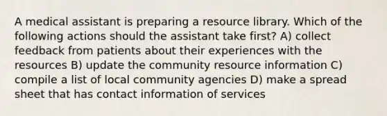 A medical assistant is preparing a resource library. Which of the following actions should the assistant take first? A) collect feedback from patients about their experiences with the resources B) update the community resource information C) compile a list of local community agencies D) make a spread sheet that has contact information of services