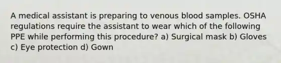 A medical assistant is preparing to venous blood samples. OSHA regulations require the assistant to wear which of the following PPE while performing this procedure? a) Surgical mask b) Gloves c) Eye protection d) Gown