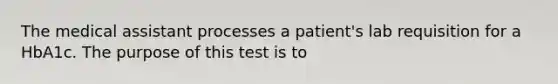 The medical assistant processes a patient's lab requisition for a HbA1c. The purpose of this test is to