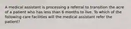 A medical assistant is processing a referral to transition the acre of a patient who has less than 6 months to live. To which of the following care facilities will the medical assistant refer the patient?