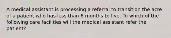 A medical assistant is processing a referral to transition the acre of a patient who has less than 6 months to live. To which of the following care facilities will the medical assistant refer the patient?