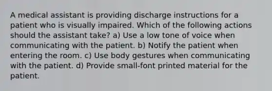 A medical assistant is providing discharge instructions for a patient who is visually impaired. Which of the following actions should the assistant take? a) Use a low tone of voice when communicating with the patient. b) Notify the patient when entering the room. c) Use body gestures when communicating with the patient. d) Provide small-font printed material for the patient.