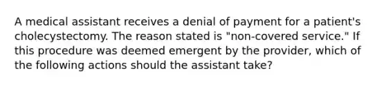 A medical assistant receives a denial of payment for a patient's cholecystectomy. The reason stated is "non-covered service." If this procedure was deemed emergent by the provider, which of the following actions should the assistant take?