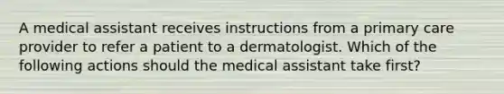 A medical assistant receives instructions from a primary care provider to refer a patient to a dermatologist. Which of the following actions should the medical assistant take first?