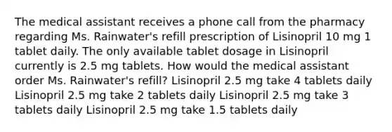 The medical assistant receives a phone call from the pharmacy regarding Ms. Rainwater's refill prescription of Lisinopril 10 mg 1 tablet daily. The only available tablet dosage in Lisinopril currently is 2.5 mg tablets. How would the medical assistant order Ms. Rainwater's refill? Lisinopril 2.5 mg take 4 tablets daily Lisinopril 2.5 mg take 2 tablets daily Lisinopril 2.5 mg take 3 tablets daily Lisinopril 2.5 mg take 1.5 tablets daily