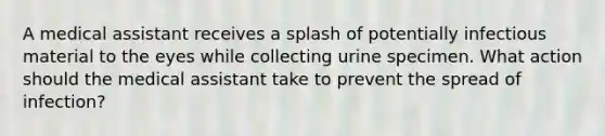 A medical assistant receives a splash of potentially infectious material to the eyes while collecting urine specimen. What action should the medical assistant take to prevent the spread of infection?