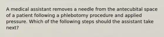 A medical assistant removes a needle from the antecubital space of a patient following a phlebotomy procedure and applied pressure. Which of the following steps should the assistant take next?