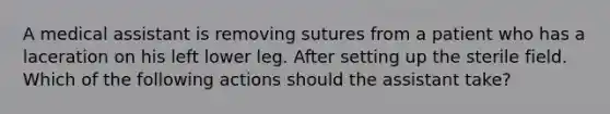 A medical assistant is removing sutures from a patient who has a laceration on his left lower leg. After setting up the sterile field. Which of the following actions should the assistant take?