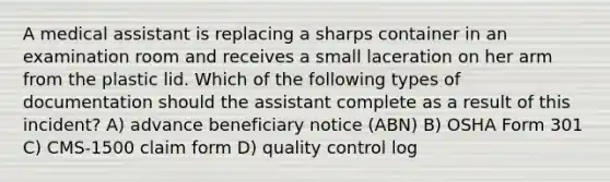 A medical assistant is replacing a sharps container in an examination room and receives a small laceration on her arm from the plastic lid. Which of the following types of documentation should the assistant complete as a result of this incident? A) advance beneficiary notice (ABN) B) OSHA Form 301 C) CMS-1500 claim form D) quality control log