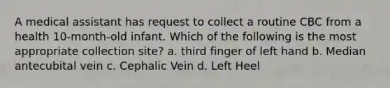 A medical assistant has request to collect a routine CBC from a health 10-month-old infant. Which of the following is the most appropriate collection site? a. third finger of left hand b. Median antecubital vein c. Cephalic Vein d. Left Heel