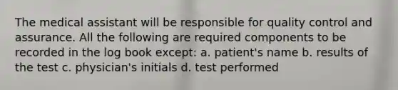 The medical assistant will be responsible for quality control and assurance. All the following are required components to be recorded in the log book except: a. patient's name b. results of the test c. physician's initials d. test performed