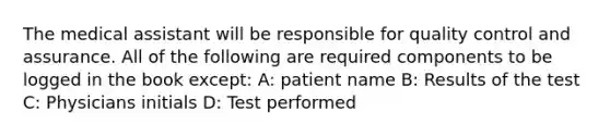 The medical assistant will be responsible for quality control and assurance. All of the following are required components to be logged in the book except: A: patient name B: Results of the test C: Physicians initials D: Test performed