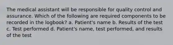 The medical assistant will be responsible for quality control and assurance. Which of the following are required components to be recorded in the logbook? a. Patient's name b. Results of the test c. Test performed d. Patient's name, test performed, and results of the test