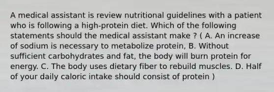 A medical assistant is review nutritional guidelines with a patient who is following a high-protein diet. Which of the following statements should the medical assistant make ? ( A. An increase of sodium is necessary to metabolize protein, B. Without sufficient carbohydrates and fat, the body will burn protein for energy. C. The body uses dietary fiber to rebuild muscles. D. Half of your daily caloric intake should consist of protein )