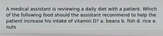 A medical assistant is reviewing a daily diet with a patient. Which of the following food should the assistant recommend to help the patient increase his intake of vitamin D? a. beans b. fish d. rice e. nuts