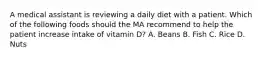 A medical assistant is reviewing a daily diet with a patient. Which of the following foods should the MA recommend to help the patient increase intake of vitamin D? A. Beans B. Fish C. Rice D. Nuts