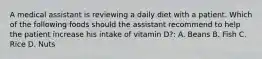 A medical assistant is reviewing a daily diet with a patient. Which of the following foods should the assistant recommend to help the patient increase his intake of vitamin D?: A. Beans B. Fish C. Rice D. Nuts