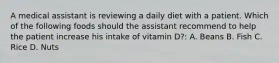 A medical assistant is reviewing a daily diet with a patient. Which of the following foods should the assistant recommend to help the patient increase his intake of vitamin D?: A. Beans B. Fish C. Rice D. Nuts