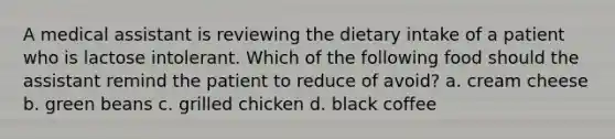 A medical assistant is reviewing the dietary intake of a patient who is lactose intolerant. Which of the following food should the assistant remind the patient to reduce of avoid? a. cream cheese b. green beans c. grilled chicken d. black coffee