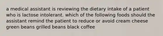 a medical assistant is reviewing the dietary intake of a patient who is lactose intolerant. which of the following foods should the assistant remind the patient to reduce or avoid cream cheese green beans grilled beans black coffee