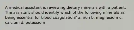 A medical assistant is reviewing dietary minerals with a patient. The assistant should identify which of the following minerals as being essential for blood coagulation? a. iron b. magnesium c. calcium d. potassium