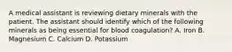 A medical assistant is reviewing dietary minerals with the patient. The assistant should identify which of the following minerals as being essential for blood coagulation? A. Iron B. Magnesium C. Calcium D. Potassium