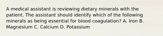 A medical assistant is reviewing dietary minerals with the patient. The assistant should identify which of the following minerals as being essential for blood coagulation? A. Iron B. Magnesium C. Calcium D. Potassium