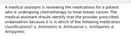 A medical assistant is reviewing the medications for a patient who is undergoing chemotherapy to treat breast cancer. The medical assistant should identify that the provider prescribed ondansetron because it is in which of the following medication classifications? a. Antimetric b. Antitussive c. Antilipemic d. Antipyretic