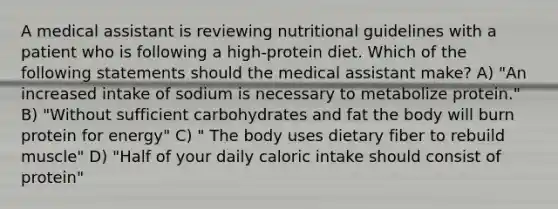 A medical assistant is reviewing nutritional guidelines with a patient who is following a high-protein diet. Which of the following statements should the medical assistant make? A) "An increased intake of sodium is necessary to metabolize protein." B) "Without sufficient carbohydrates and fat the body will burn protein for energy" C) " The body uses dietary fiber to rebuild muscle" D) "Half of your daily caloric intake should consist of protein"