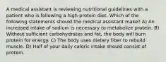 A medical assistant is reviewing nutritional guidelines with a patient who is following a high-protein diet. Which of the following statements should the medical assistant make? A) An increased intake of sodium is necessary to metabolize protein. B) Without sufficient carbohydrates and fat, the body will burn protein for energy. C) The body uses dietary fiber to rebuild muscle. D) Half of your daily caloric intake should consist of protein.