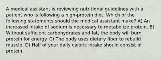 A medical assistant is reviewing nutritional guidelines with a patient who is following a high-protein diet. Which of the following statements should the medical assistant make? A) An increased intake of sodium is necessary to metabolize protein. B) Without sufficient carbohydrates and fat, the body will burn protein for energy. C) The body uses dietary fiber to rebuild muscle. D) Half of your daily caloric intake should consist of protein.