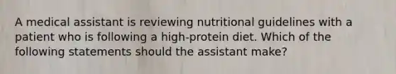 A medical assistant is reviewing nutritional guidelines with a patient who is following a high-protein diet. Which of the following statements should the assistant make?