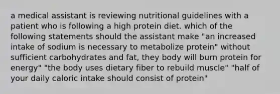 a medical assistant is reviewing nutritional guidelines with a patient who is following a high protein diet. which of the following statements should the assistant make "an increased intake of sodium is necessary to metabolize protein" without sufficient carbohydrates and fat, they body will burn protein for energy" "the body uses dietary fiber to rebuild muscle" "half of your daily caloric intake should consist of protein"