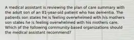 A medical assistant is reviewing the plan of care summary with the adult son of an 81-year-old patient who has dementia. The patients son states he is feeling overwhelmed with his mothers son states he is feeling overwhelmed with his mothers care. Which of the following community-based organizations should the medical assistant recommend?