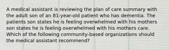 A medical assistant is reviewing the plan of care summary with the adult son of an 81-year-old patient who has dementia. The patients son states he is feeling overwhelmed with his mothers son states he is feeling overwhelmed with his mothers care. Which of the following community-based organizations should the medical assistant recommend?