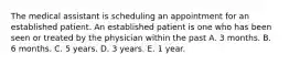 The medical assistant is scheduling an appointment for an established patient. An established patient is one who has been seen or treated by the physician within the past A. 3 months. B. 6 months. C. 5 years. D. 3 years. E. 1 year.