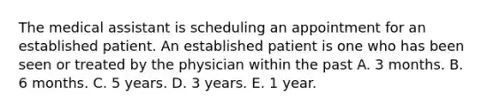 The medical assistant is scheduling an appointment for an established patient. An established patient is one who has been seen or treated by the physician within the past A. 3 months. B. 6 months. C. 5 years. D. 3 years. E. 1 year.