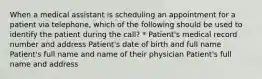 When a medical assistant is scheduling an appointment for a patient via telephone, which of the following should be used to identify the patient during the call? * Patient's medical record number and address Patient's date of birth and full name Patient's full name and name of their physician Patient's full name and address