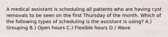 A medical assistant is scheduling all patients who are having cyst removals to be seen on the first Thursday of the month. Which of the following types of scheduling is the assistant is using? A.) Grouping B.) Open hours C.) Flexible hours D.) Wave