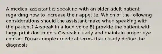 A medical assistant is speaking with an older adult patient regarding how to increase their appetite. Which of the following considerations should the assistant make when speaking with the patient? A)speak in a loud voice B) provide the patient with large print documents C)speak clearly and maintain proper eye contact D)use complex medical terms that clearly define the diagnosis