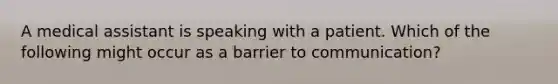 A medical assistant is speaking with a patient. Which of the following might occur as a barrier to communication?