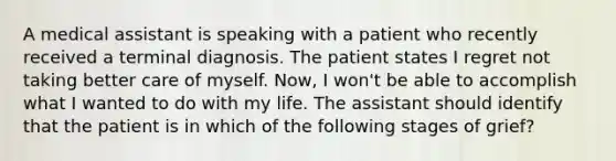 A medical assistant is speaking with a patient who recently received a terminal diagnosis. The patient states I regret not taking better care of myself. Now, I won't be able to accomplish what I wanted to do with my life. The assistant should identify that the patient is in which of the following stages of grief?