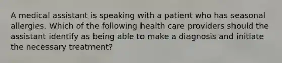 A medical assistant is speaking with a patient who has seasonal allergies. Which of the following health care providers should the assistant identify as being able to make a diagnosis and initiate the necessary treatment?