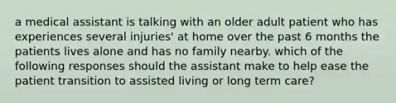 a medical assistant is talking with an older adult patient who has experiences several injuries' at home over the past 6 months the patients lives alone and has no family nearby. which of the following responses should the assistant make to help ease the patient transition to assisted living or long term care?