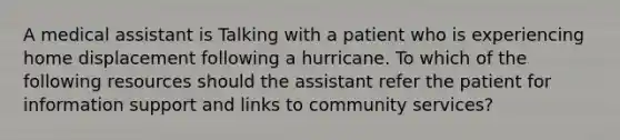 A medical assistant is Talking with a patient who is experiencing home displacement following a hurricane. To which of the following resources should the assistant refer the patient for information support and links to community services?